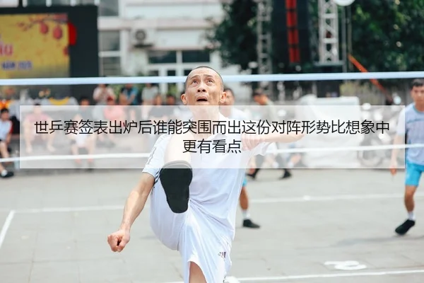 世乒赛签表出炉后谁能突围而出这份对阵形势比想象中更有看点