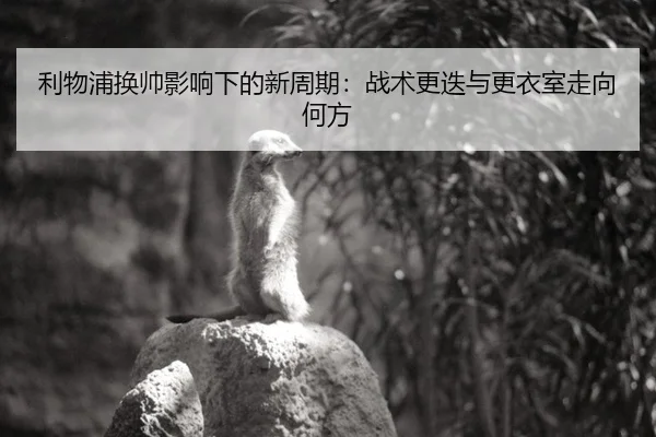 利物浦换帅影响下的新周期：战术更迭与更衣室走向何方
