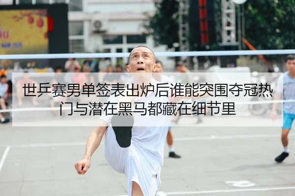 世乒赛男单签表出炉后谁能突围夺冠热门与潜在黑马都藏在细节里